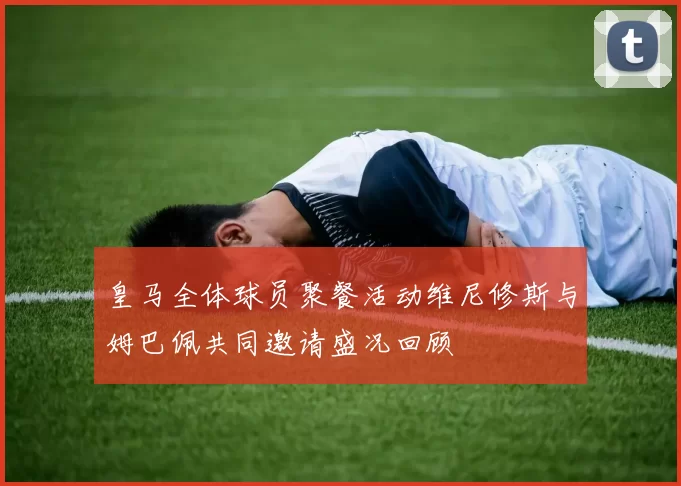 皇马全体球员聚餐活动维尼修斯与姆巴佩共同邀请盛况回顾