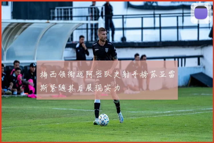 梅西领衔迈阿密队史射手榜苏亚雷斯紧随其后展现实力
