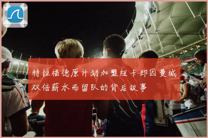 特拉福德原计划加盟纽卡却因曼城双倍薪水而留队的背后故事
